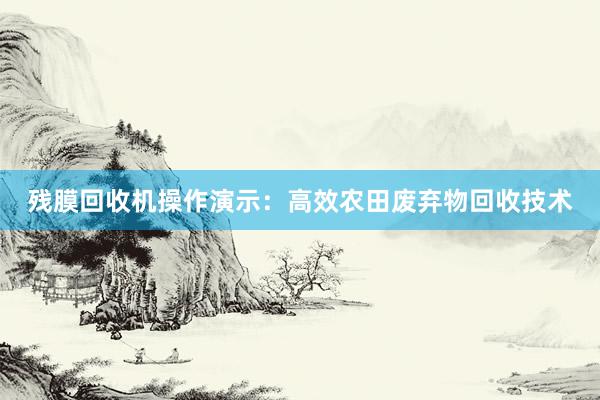 残膜回收机操作演示：高效农田废弃物回收技术