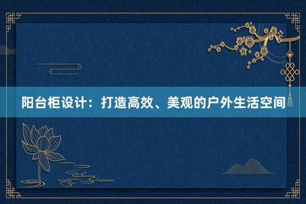 阳台柜设计：打造高效、美观的户外生活空间