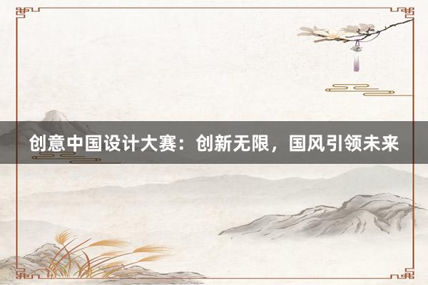 创意中国设计大赛：创新无限，国风引领未来