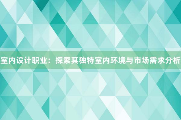 室内设计职业：探索其独特室内环境与市场需求分析